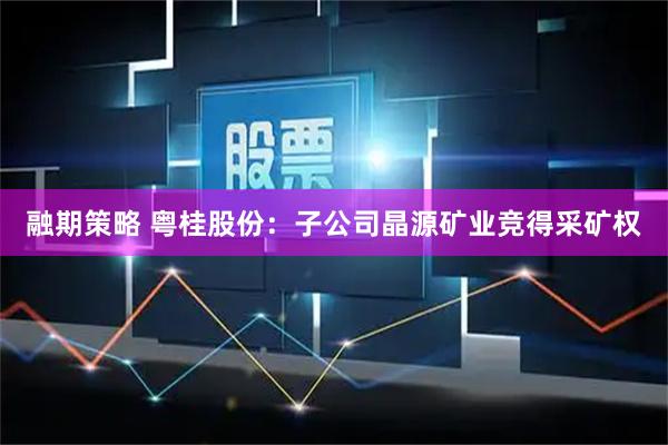 融期策略 粤桂股份：子公司晶源矿业竞得采矿权