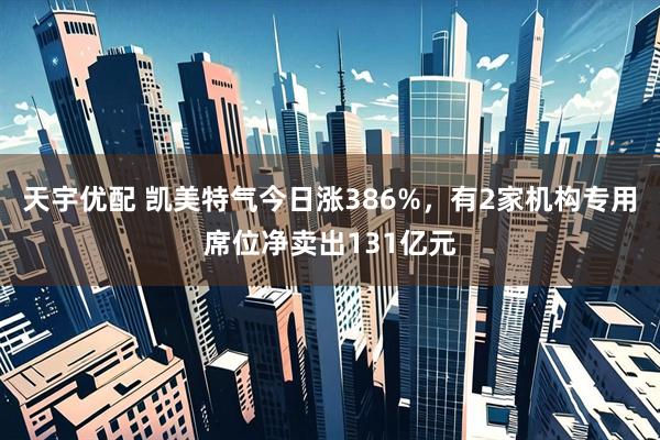 天宇优配 凯美特气今日涨386%，有2家机构专用席位净卖出131亿元