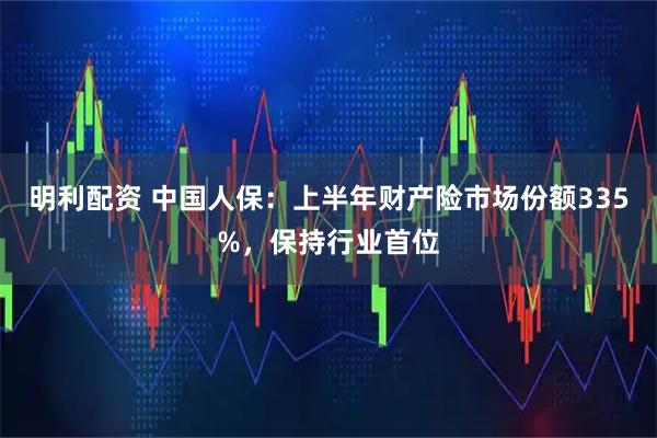 明利配资 中国人保:上半年财产险市场份额335%,保持行业首位