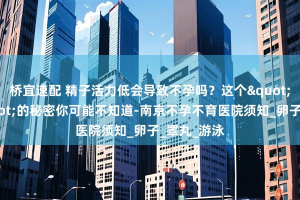 桥宜速配 精子活力低会导致不孕吗？这个"小蝌蚪"的秘密你可能不知道-南京不孕不育医院须知_卵子_睾丸_游泳