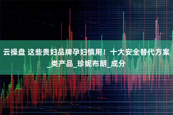 云操盘 这些贵妇品牌孕妇慎用！十大安全替代方案_类产品_珍妮布朗_成分