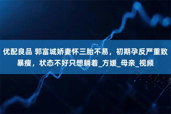 优配良品 郭富城娇妻怀三胎不易，初期孕反严重致暴瘦，状态不好只想躺着_方媛_母亲_视频