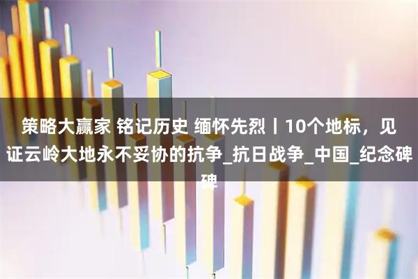 策略大赢家 铭记历史 缅怀先烈丨10个地标，见证云岭大地永不妥协的抗争_抗日战争_中国_纪念碑