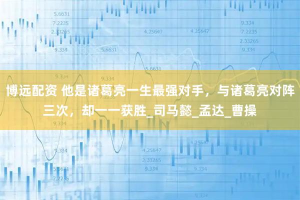 博远配资 他是诸葛亮一生最强对手，与诸葛亮对阵三次，却一一获胜_司马懿_孟达_曹操