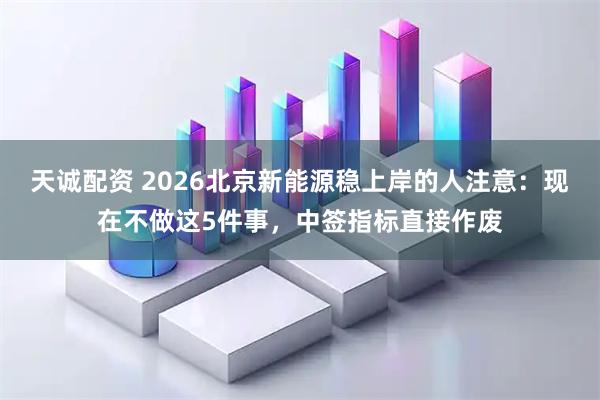 天诚配资 2026北京新能源稳上岸的人注意：现在不做这5件事，中签指标直接作废