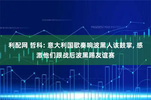 利配网 哲科: 意大利国歌奏响波黑人该鼓掌, 感激他们跟战后波黑踢友谊赛