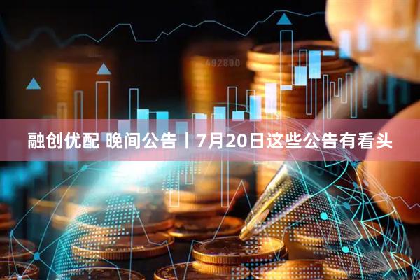 融创优配 晚间公告丨7月20日这些公告有看头