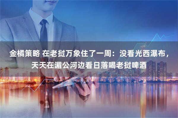 金橘策略 在老挝万象住了一周：没看光西瀑布，天天在湄公河边看日落喝老挝啤酒