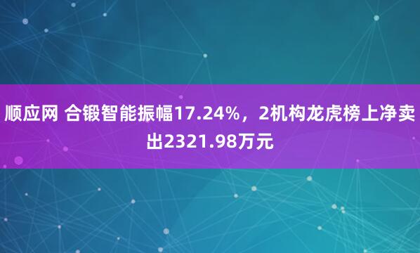 顺应网 合锻智能振幅17.24%，2机构龙虎榜上净卖出2321.98万元