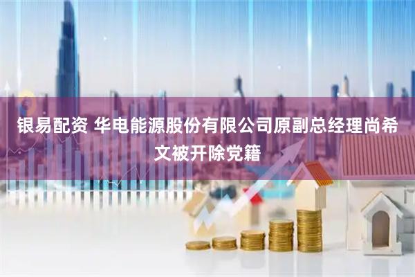 银易配资 华电能源股份有限公司原副总经理尚希文被开除党籍