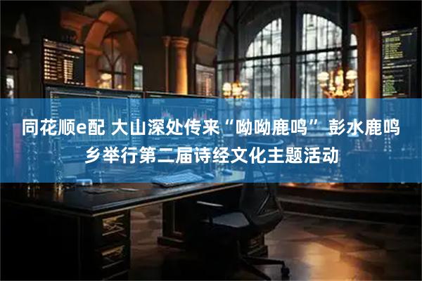 同花顺e配 大山深处传来“呦呦鹿鸣” 彭水鹿鸣乡举行第二届诗经文化主题活动