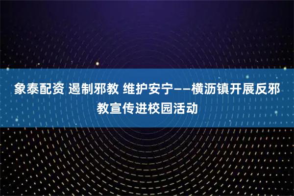 象泰配资 遏制邪教 维护安宁——横沥镇开展反邪教宣传进校园活动