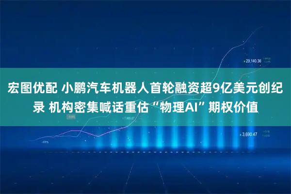 宏图优配 小鹏汽车机器人首轮融资超9亿美元创纪录 机构密集喊话重估“物理AI”期权价值