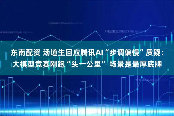 东南配资 汤道生回应腾讯AI“步调偏慢”质疑：大模型竞赛刚跑“头一公里” 场景是最厚底牌