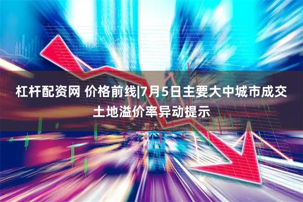 杠杆配资网 价格前线|7月5日主要大中城市成交土地溢价率异动提示